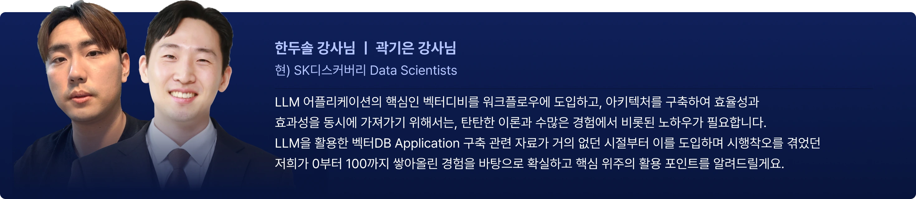 강사의 한마디
한두솔 강사님 ㅣ 곽기은 강사님
현) SK디스커버리 Data Scientists
LLM 어플리케이션의 핵심인 벡터디비를 워크플로우에 도입하고, 아키텍처를 구축하여 효율성과
효과성을 동시에 가져가기 위해서는, 탄탄한 이론과 수많은 경험에서 비롯된 노하우가 필요합니다.
LLM을 활용한 벡터DB Application 구축 관련 자료가 거의 없던 시절부터 이를 도입하며 시행착오를 겪었던
저희가 0부터 100까지 쌓아올린 경험을 바탕으로 확실하고 핵심 위주의 활용 포인트를 알려드릴게요.
