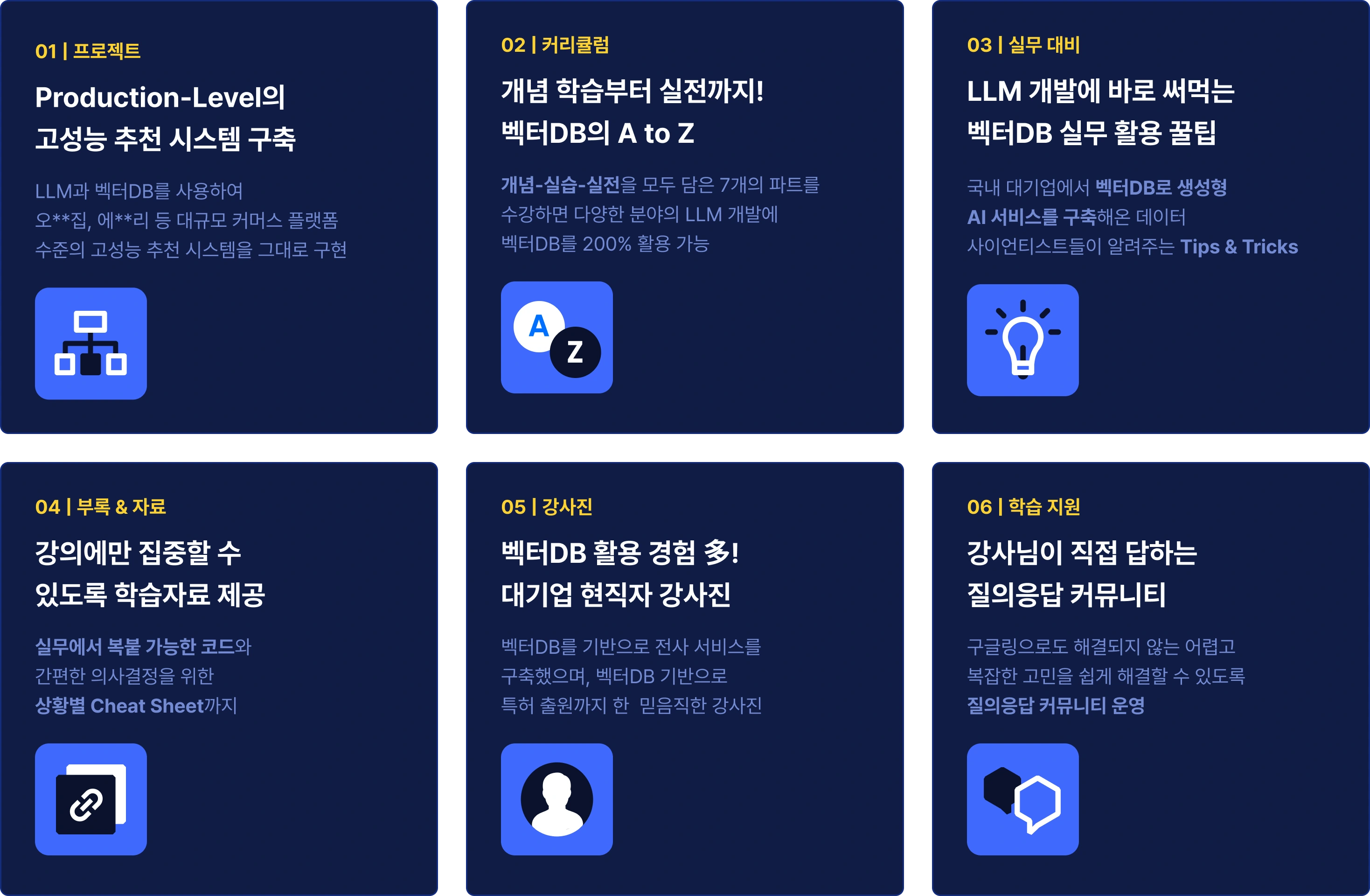 우리 강의의 6가지 장점
1. Production-Level의 고성능 추천 시스템 구축
2. 개념 학습부터 실전까지! 벡터DB의 A to Z 
3. LLM 개발에 바로 써먹는 벡터DB 실무 활용 꿀팁
4.강의에만 집중할 수 있도록 학습자료 제공
5.벡터DB 활용 경험 多! 대기업 현직자 강사진
6.강사님이 직접 답하는 질의응답 커뮤니티