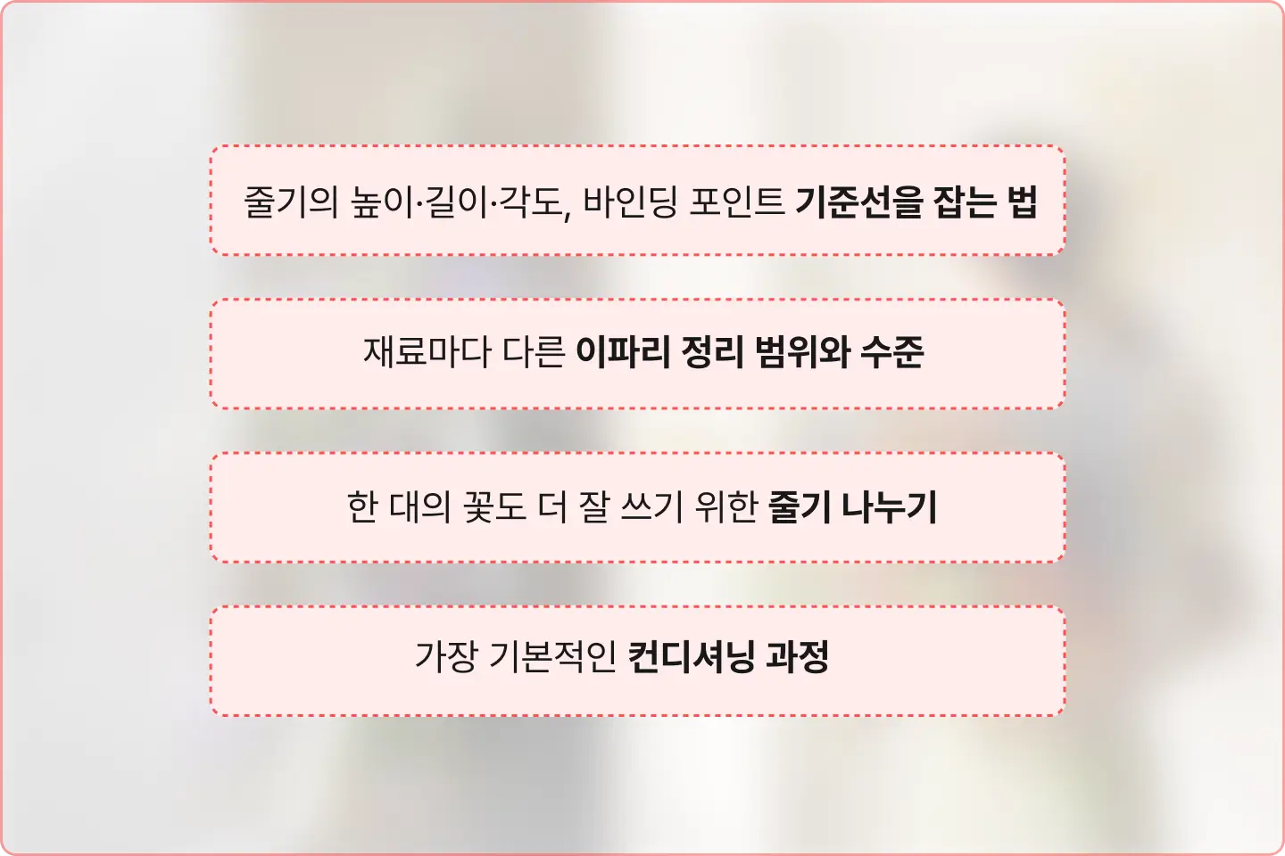 ImageSlide<span style="color:#FF5051;"><b>Special but Basic</span><br> <span style = "font-size:18px; ">디자인을 살리는 ‘재료 컨디셔닝’</span></b><br><br> <span style="color:#333332;"> <b>스킬만 익혀선 꽃이 살아나지 않죠. 부케와 꽃다발이 컨디셔닝 방식부터 다르듯,  같은 꽃이라도 <b>디자인</b>에 맞는 컨디셔닝도 함께 알려드립니다. </span>