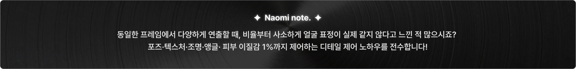 동일한 프레임에서 다양하게 연출할 때 인물 포즈, 텍스처, 조명, 앵글, 피부 이질감 1%까지 제어해 디테일 만들 수 있습니다