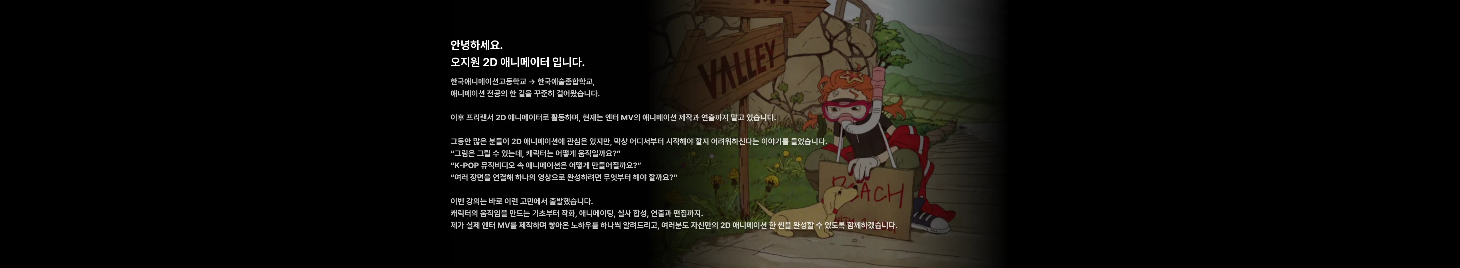 캐릭터 움직임을 만드는 기초부터 작화, 애니메이팅, 실사 합성, 연출과 편집까지 오지원 2D 애니메이터가 직접 노하우를 하나씩 알려드리고 2D 애니메이션 한 씬을 완성할 수 있도록 함께하겠습니다