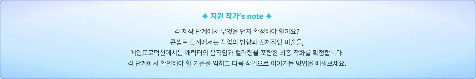 지원 애니메이터's note: 각 제작 단계에서 무엇을 먼저 확정해야 할까요? 콘셉트 단계에서는 작업의 방향과 전체적인 미술을, 메인프로덕션에서는 캐릭터의 움직임과 컬러링을 포함한 최종 작화를 확정합니다. 각 단계에서 확인해야 할 기준을 익히고 다음 작업으로 이어가는 방법을 배워보세요.