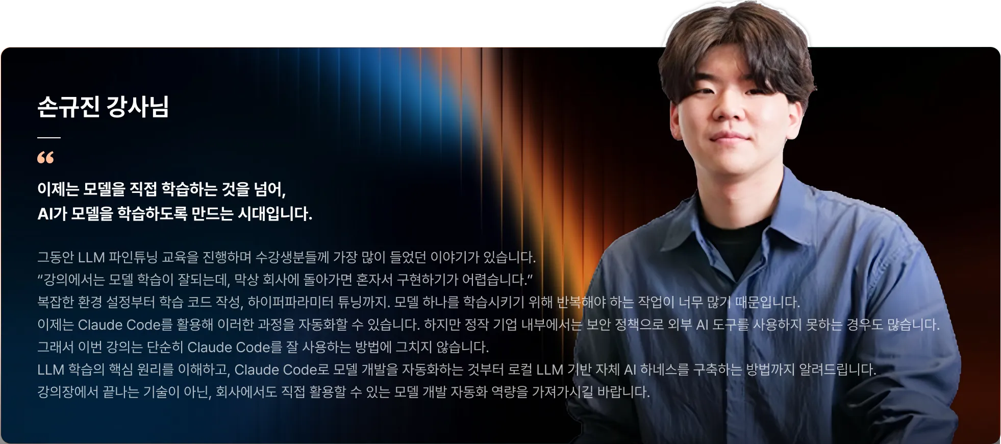 LLM 개발, RAG, 프롬프트 엔지니어링, 도메인, LLM, 강화 학습, 모델 평가, 합성 데이터, 히킹페이스, 손규진, 데이터셋, 엔지니어, 최신 LLM 학습 트렌드, Pretraining 개념, 모델 아키텍처, 데이터셋 구성, Post-training, SFT, Preference Optimization, DPO/ORPO, RL, OPD, 최적화 전략, 하이퍼파라미터 튜닝. 학습 관리, Learning Rate, Batch Size, Logging, Checkpoint, 학습 관리 방법, TRL 기반 모델 학습, TRL을 활용한 모델 학습, SFT 실습, Claude Code 학습 자동화, Claude Code를 활용한 모델 학습, LLM 개발 자동화 구현, 성능 확인, Claude Code 기반  LLM 파인튜닝 모델 완성, GPU, 학습 데이터셋 구축, 파인튜닝 모델, 성능 평가